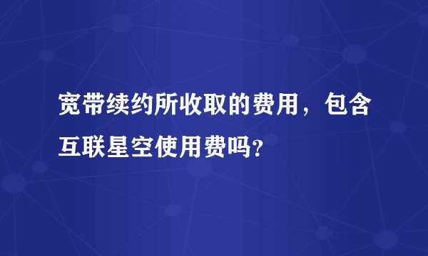 宽带续约所收取的费用，包含互联星空使用费吗？