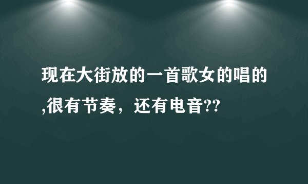 现在大街放的一首歌女的唱的,很有节奏，还有电音??