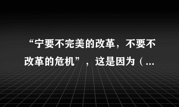 “宁要不完美的改革，不要不改革的危机”，这是因为（　　）A.改革是改变社会主义性质B.改革是使生产力适应生产关系发展C.社会主义社会的基本矛盾是对抗性矛盾D.改革是社会主义社会发展的直接动力