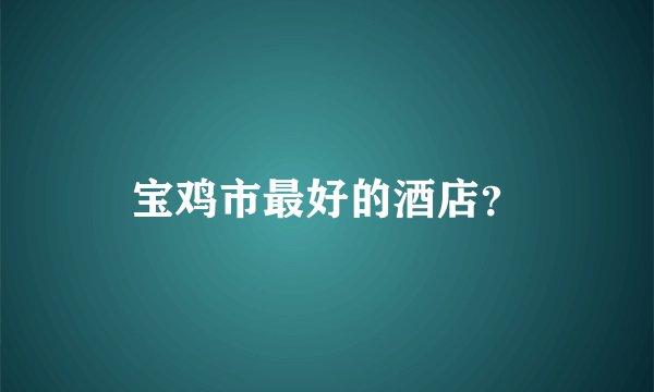 宝鸡市最好的酒店？