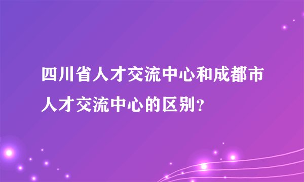 四川省人才交流中心和成都市人才交流中心的区别？