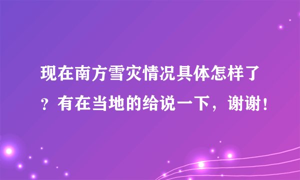 现在南方雪灾情况具体怎样了？有在当地的给说一下，谢谢！
