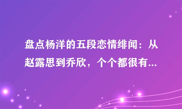 盘点杨洋的五段恋情绯闻：从赵露思到乔欣，个个都很有“故事”