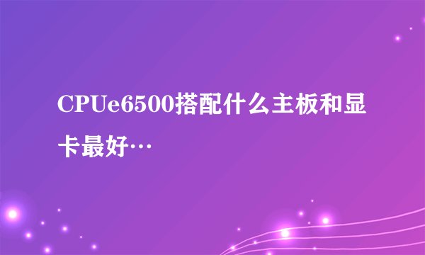 CPUe6500搭配什么主板和显卡最好…