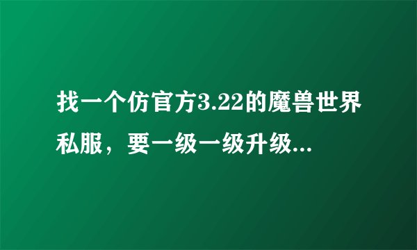 找一个仿官方3.22的魔兽世界私服，要一级一级升级的那种，最好人多的，绝对不要出生就80的，谢谢了。