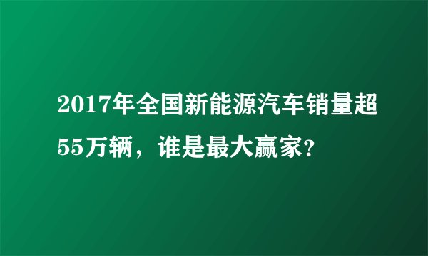 2017年全国新能源汽车销量超55万辆，谁是最大赢家？