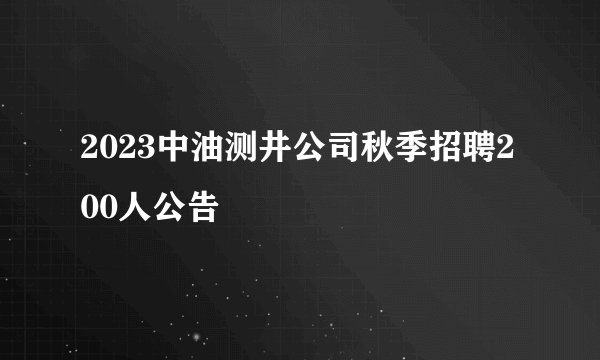 2023中油测井公司秋季招聘200人公告