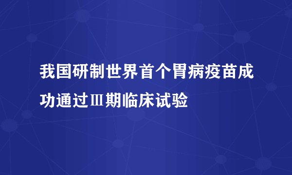 我国研制世界首个胃病疫苗成功通过Ⅲ期临床试验