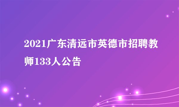 2021广东清远市英德市招聘教师133人公告