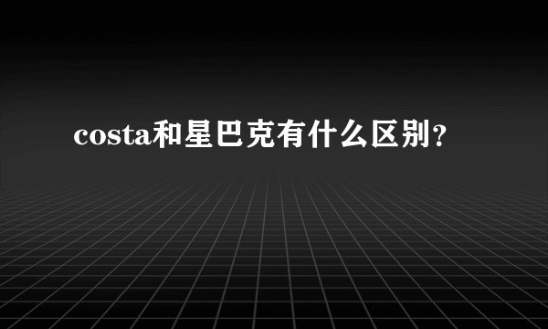 costa和星巴克有什么区别？