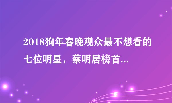 2018狗年春晚观众最不想看的七位明星，蔡明居榜首，鹿晗无辜躺枪