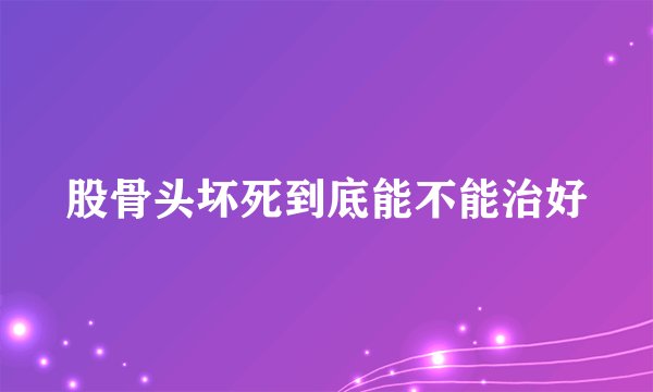 股骨头坏死到底能不能治好
