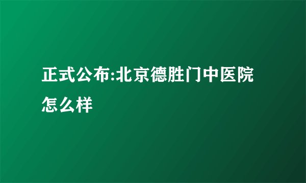 正式公布:北京德胜门中医院怎么样