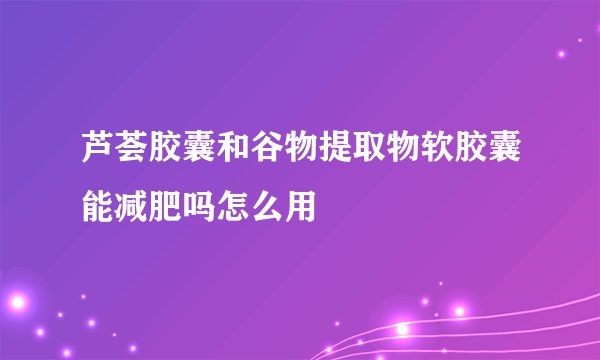 芦荟胶囊和谷物提取物软胶囊能减肥吗怎么用