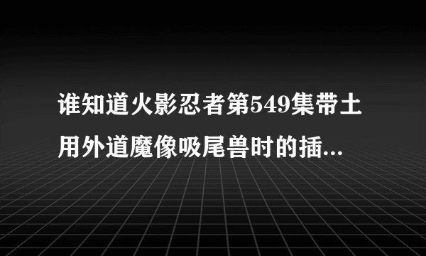 谁知道火影忍者第549集带土用外道魔像吸尾兽时的插曲？求解！！！大概是20：30左右的时间，各位大神求解