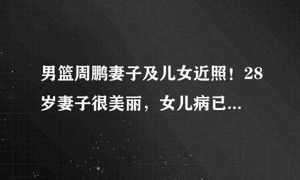 男篮周鹏妻子及儿女近照！28岁妻子很美丽，女儿病已好，儿子像他