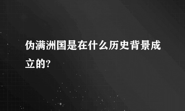 伪满洲国是在什么历史背景成立的?