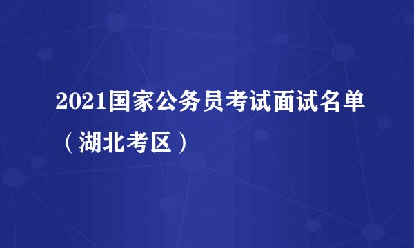 2021国家公务员考试面试名单（湖北考区）