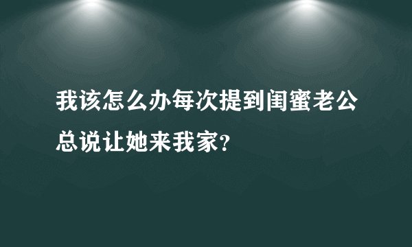 我该怎么办每次提到闺蜜老公总说让她来我家？