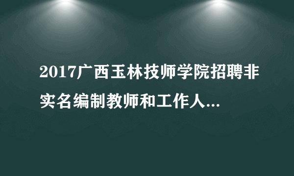 2017广西玉林技师学院招聘非实名编制教师和工作人员12人公告