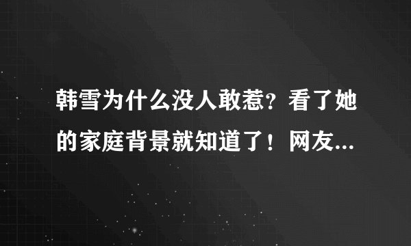 韩雪为什么没人敢惹？看了她的家庭背景就知道了！网友：好强大