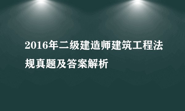2016年二级建造师建筑工程法规真题及答案解析