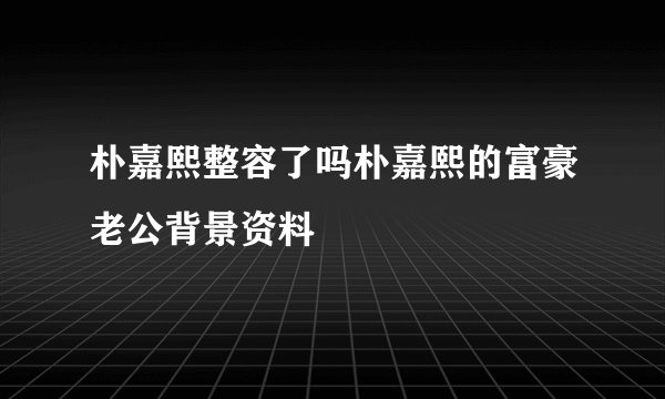 朴嘉熙整容了吗朴嘉熙的富豪老公背景资料