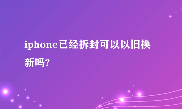 iphone已经拆封可以以旧换新吗?