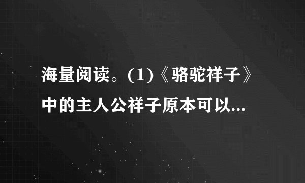 海量阅读。(1)《骆驼祥子》中的主人公祥子原本可以依靠自己的能力实现他的梦想,为了这个梦想他一次次与命运抗争,却以惨败告终。祥子最大的梦想是 拥有一辆自己的洋车 。(2)请从主题、写作特点和语言中任选一个方面用一句话谈谈对这部作品的感受。