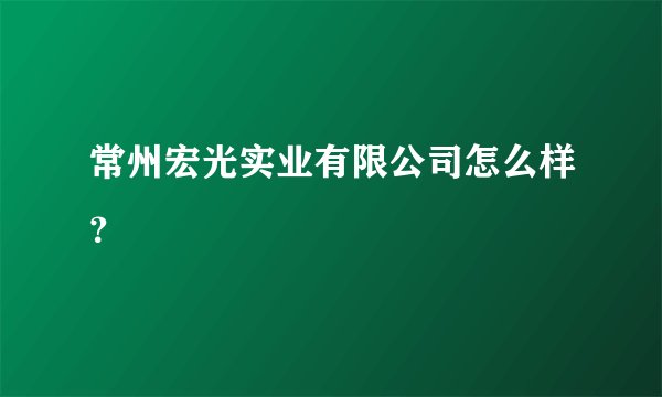 常州宏光实业有限公司怎么样？