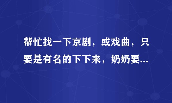 帮忙找一下京剧，或戏曲，只要是有名的下下来，奶奶要听 谢谢