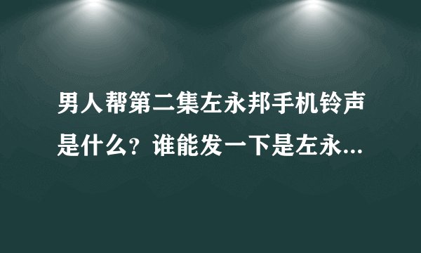 男人帮第二集左永邦手机铃声是什么？谁能发一下是左永邦的请各位大大看题目！