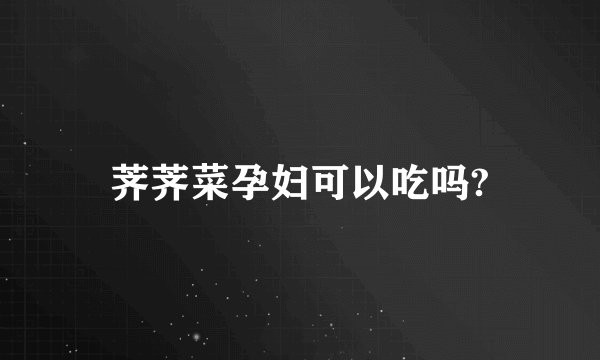 荠荠菜孕妇可以吃吗?