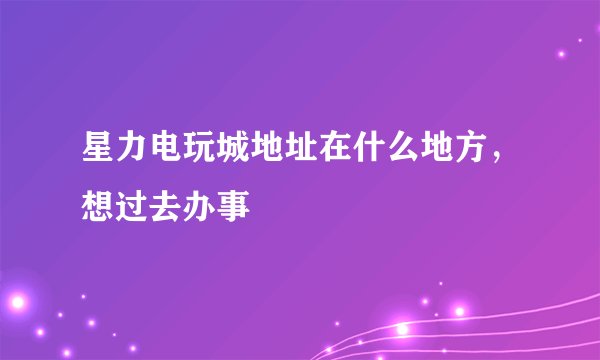 星力电玩城地址在什么地方，想过去办事