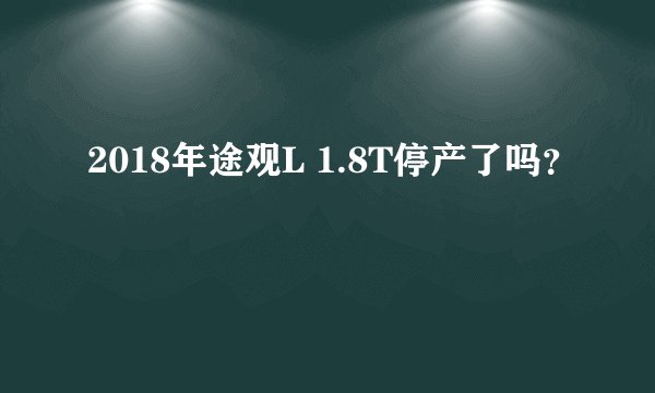 2018年途观L 1.8T停产了吗？