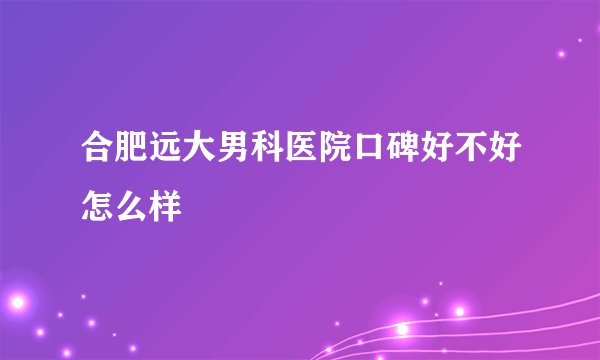 合肥远大男科医院口碑好不好怎么样