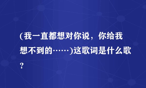 (我一直都想对你说，你给我想不到的……)这歌词是什么歌？