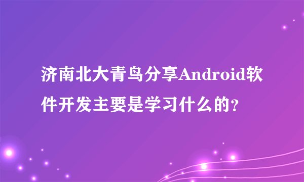 济南北大青鸟分享Android软件开发主要是学习什么的？