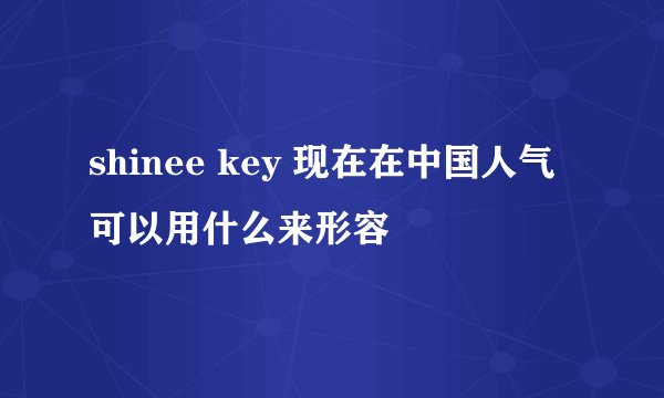 shinee key 现在在中国人气可以用什么来形容