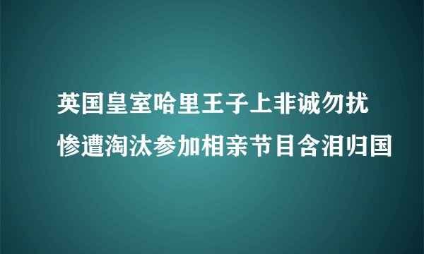 英国皇室哈里王子上非诚勿扰惨遭淘汰参加相亲节目含泪归国
