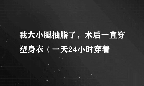 我大小腿抽脂了，术后一直穿塑身衣（一天24小时穿着