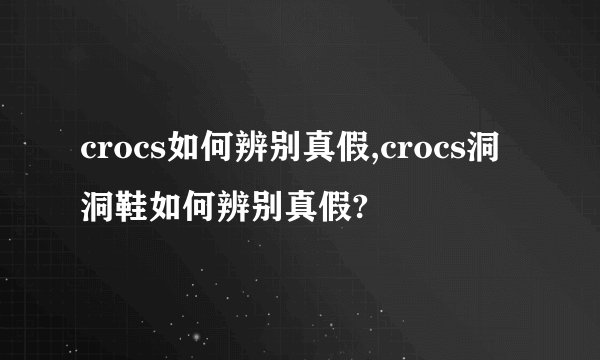 crocs如何辨别真假,crocs洞洞鞋如何辨别真假?