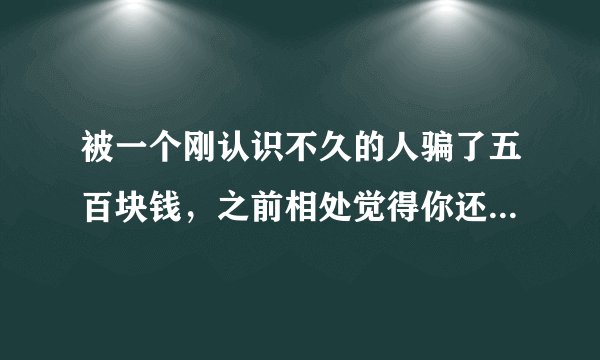 被一个刚认识不久的人骗了五百块钱，之前相处觉得你还可以，他是跟我借了五百，说是修车少了钱，因为前一
