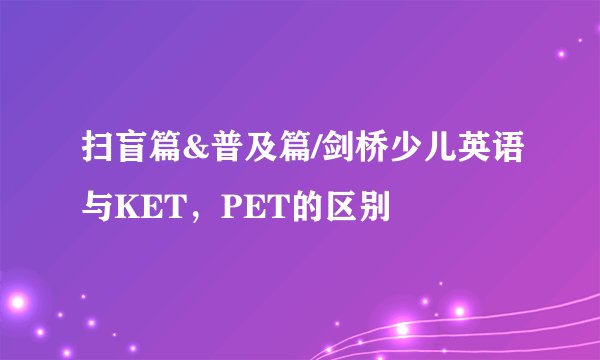 扫盲篇&普及篇/剑桥少儿英语与KET，PET的区别