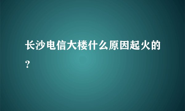 长沙电信大楼什么原因起火的？