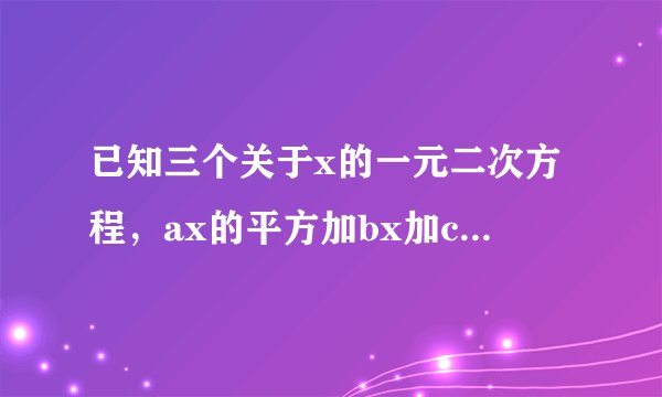 已知三个关于x的一元二次方程，ax的平方加bx加c等于零bx的平方加cx加a等？