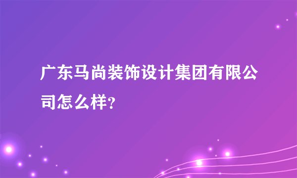 广东马尚装饰设计集团有限公司怎么样？