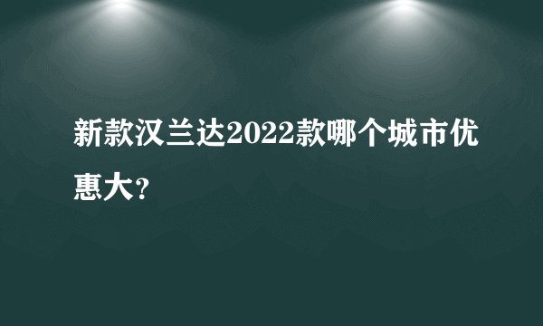 新款汉兰达2022款哪个城市优惠大？