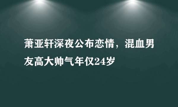 萧亚轩深夜公布恋情，混血男友高大帅气年仅24岁