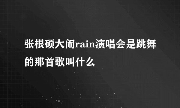 张根硕大闹rain演唱会是跳舞的那首歌叫什么